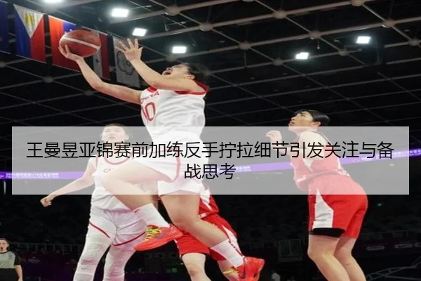 王曼昱亚锦赛前加练反手拧拉细节引发关注与备战思考